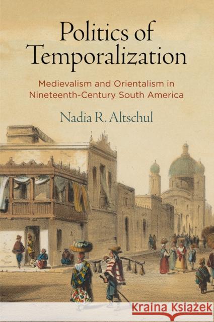 Politics of Temporalization: Medievalism and Orientalism in Nineteenth-Century South America Nadia R. Altschul 9780812252279 University of Pennsylvania Press
