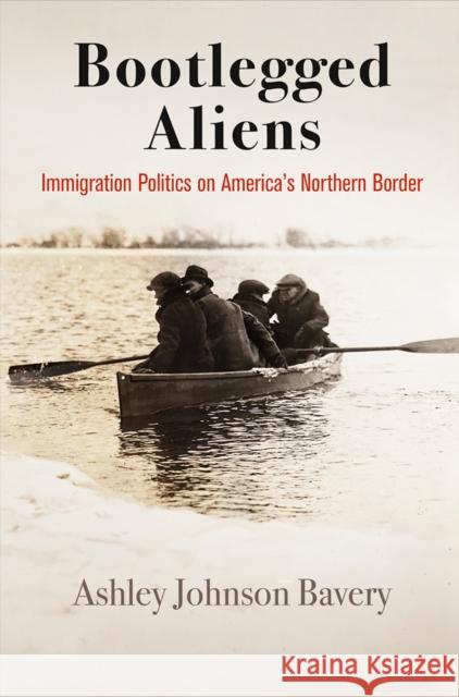 Bootlegged Aliens: Immigration Politics on America's Northern Border Ashley Johnson Bavery 9780812252439 University of Pennsylvania Press