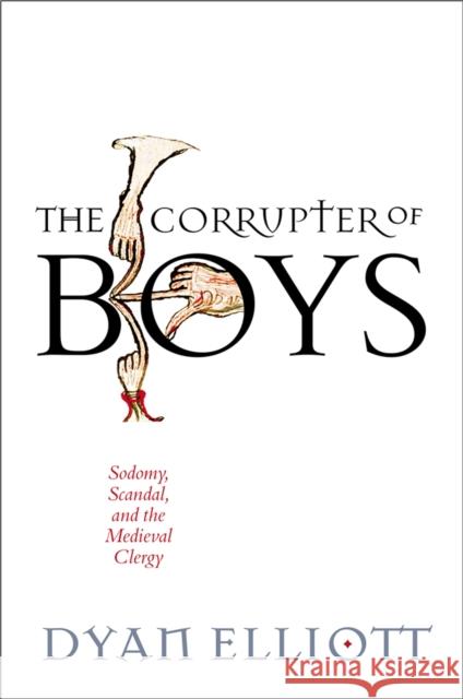 The Corrupter of Boys: Sodomy, Scandal, and the Medieval Clergy Dyan Elliott 9780812252521