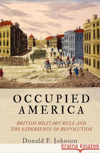 Occupied America: British Military Rule and the Experience of Revolution Donald F. Johnson 9780812252545