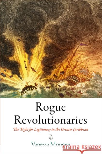 Rogue Revolutionaries: The Fight for Legitimacy in the Greater Caribbean Vanessa Mongey 9780812252552 University of Pennsylvania Press