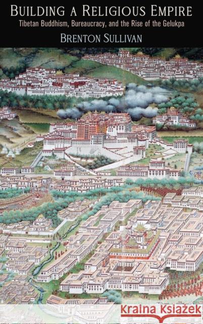 Building a Religious Empire: Tibetan Buddhism, Bureaucracy, and the Rise of the Gelukpa Brenton Sullivan 9780812252675 University of Pennsylvania Press
