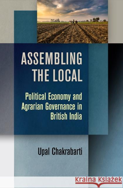 Assembling the Local: Political Economy and Agrarian Governance in British India Upal Chakrabarti 9780812252736 University of Pennsylvania Press