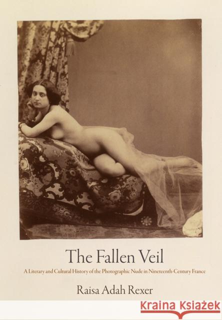 The Fallen Veil: A Literary and Cultural History of the Photographic Nude in Nineteenth-Century France Raisa Adah Rexer 9780812252866 University of Pennsylvania Press