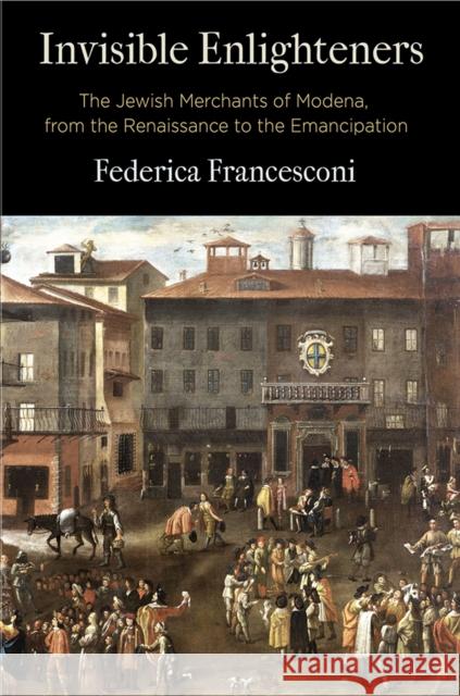 Invisible Enlighteners: The Jewish Merchants of Modena, from the Renaissance to the Emancipation Federica Francesconi 9780812253146