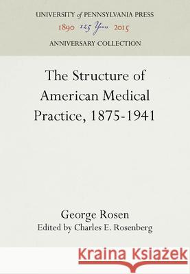 The Structure of American Medical Practice, 1875-1941 George Rosen Charles E. Rosenberg 9780812278989 University of Pennsylvania Press