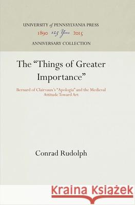 The Things of Greater Importance: Bernard of Clairvaux's Apologia and the Medieval Attitude Toward Art Rudolph, Conrad 9780812281811 University of Pennsylvania Press