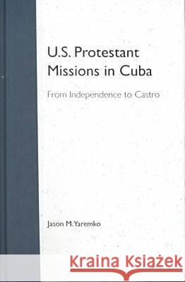 U.S. Protestant Missions in Cuba: From Independence to Castro Yaremko, Jason M. 9780813018164 University Press of Florida