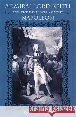 Admiral Lord Keith and the Naval War Against Napoleon Kevin D. McCranie Gene A. Smith James C. Bradford 9780813029399 University Press of Florida