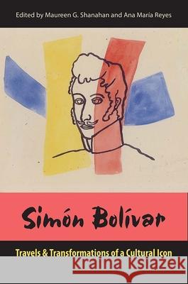 Simon Bolivar: Travels and Transformations of a Cultural Icon Maureen G. Shanahan Ana Mar Reyes 9780813054490 University Press of Florida