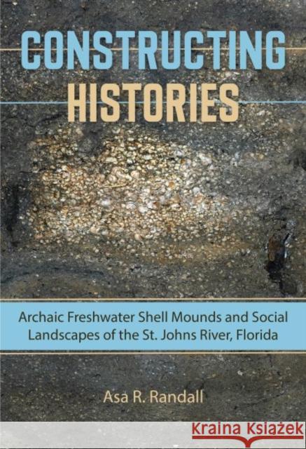 Constructing Histories: Archaic Freshwater Shell Mounds and Social Landscapes of the St. Johns River, Florida Asa R. Randall 9780813061016 University Press of Florida