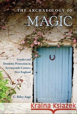The Archaeology of Magic: Gender and Domestic Protection in Seventeenth-Century New England C. Riley Auge 9780813066110 University Press of Florida