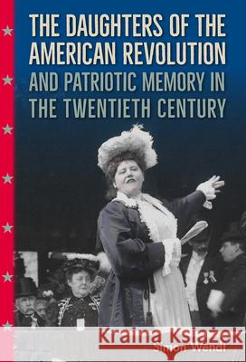 The Daughters of the American Revolution and Patriotic Memory in the Twentieth Century Simon Wendt 9780813066608