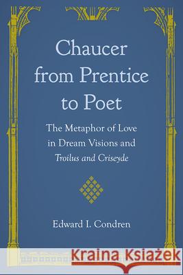 Chaucer from Prentice to Poet: The Metaphor of Love in Dream Visions and Troilus and Criseyde Edward I. Condren 9780813080796 University Press of Florida