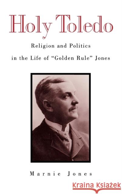 Holy Toledo: Religion and Politics in the Life of Golden Rule Jones Jones, Marnie 9780813120621 University Press of Kentucky