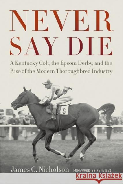 Never Say Die: A Kentucky Colt, the Epsom Derby, and the Rise of the Modern Thoroughbred Industry James C. Nicholson Pete Best 9780813141671 University Press of Kentucky