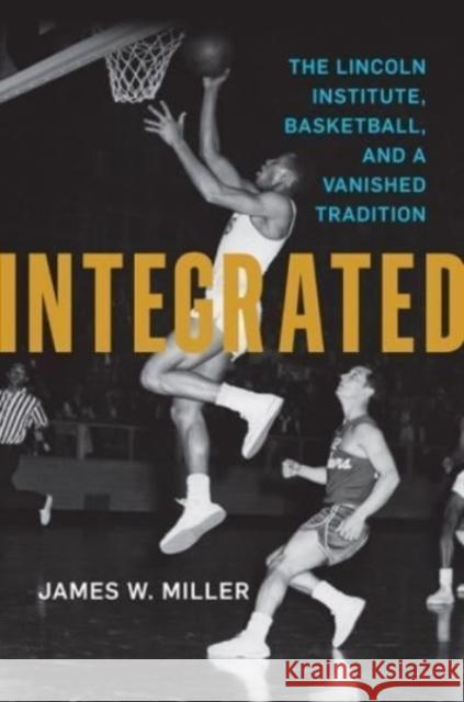 Integrated: The Lincoln Institute, Basketball, and a Vanished Tradition James W. Miller 9780813155470