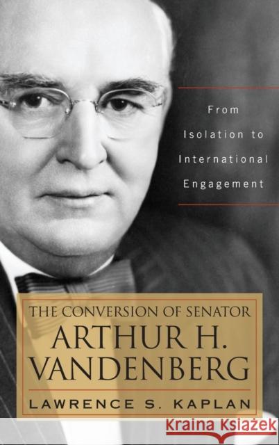 The Conversion of Senator Arthur H. Vandenberg: From Isolation to International Engagement Lawrence S. Kaplan 9780813160559 University Press of Kentucky