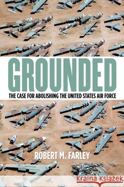 Grounded: The Case for Abolishing the United States Air Force Robert M. Farley 9780813165578 University Press of Kentucky