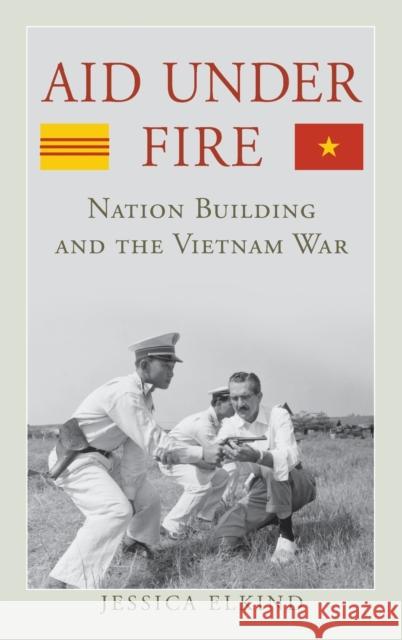 Aid Under Fire: Nation Building and the Vietnam War Jessica Elkind 9780813165837 University Press of Kentucky