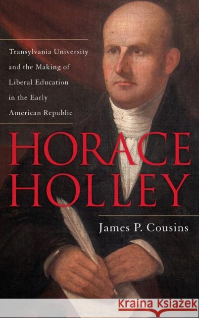 Horace Holley: Transylvania University and the Making of Liberal Education in the Early American Republic James P. Cousins 9780813168579