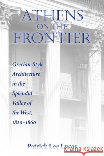 Athens on the Frontier: Grecian-Style Architecture in the Splendid Valley of the West, 1820-1860 Patrick Lee Lucas 9780813196886 University Press of Kentucky