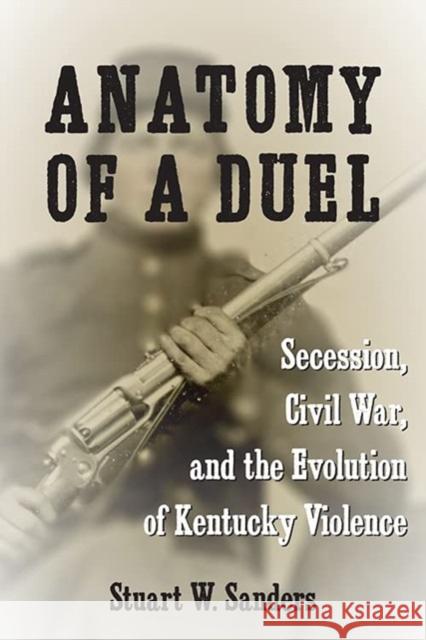 Anatomy of a Duel: Secession, Civil War, and the Evolution of Kentucky Violence Stuart W. Sanders 9780813198453