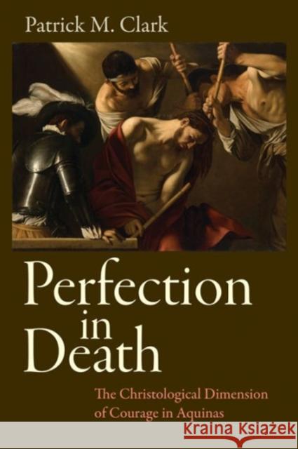 Perfection in Death: The Christological Dimension of Courage in Aquinas Patrick Clark 9780813227979 Catholic University of America Press