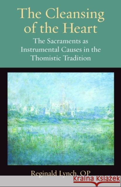 The Cleansing of the Heart: The Sacraments as Instrumental Causes in the Thomistic Tradition Op Lynch 9780813229447