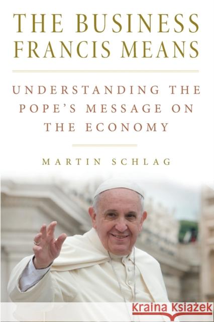 The Business Francis Means: : Understanding the Pope's Message on the Economy: Understanding the Pope's Schlag, Martin 9780813229737