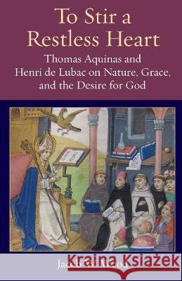 To Stir a Restless Heart: Thomas Aquinas and Henri de Lubac on Nature, Grace, and the Desire for God Jacob W. Wood 9780813234212 Catholic University of America Press