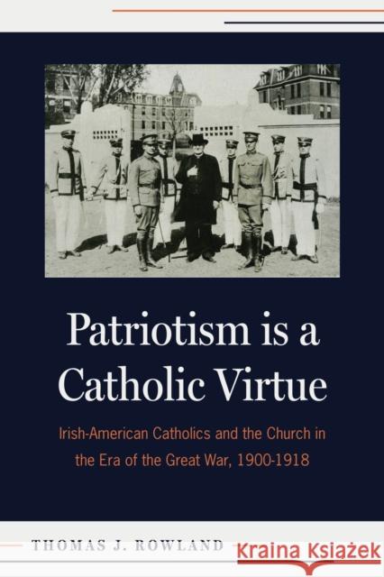 Patriotism is a Catholic Virtue: Irish-American Catholics, The American Church, and the Coming of the Great War Thomas J.Rowland 9780813237718 The Catholic University of America Press