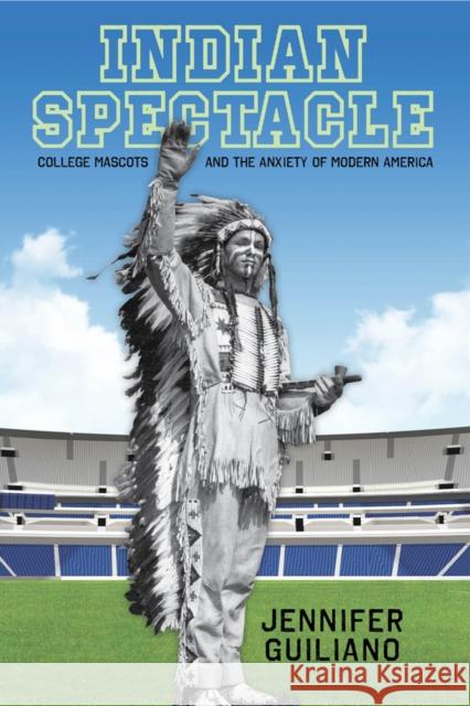 Indian Spectacle: College Mascots and the Anxiety of Modern America Jennifer Guiliano 9780813565552 Rutgers University Press