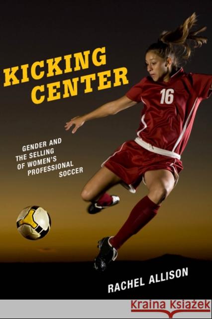 Kicking Center: Gender and the Selling of Women's Professional Soccer Rachel Allison 9780813586786 Rutgers University Press
