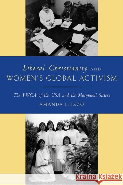 Liberal Christianity and Women's Global Activism: The YWCA of the USA and the Maryknoll Sisters Amanda Izzo 9780813588476