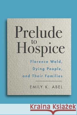 Prelude to Hospice: Florence Wald, Dying People, and Their Families Emily K. Abel 9780813593913