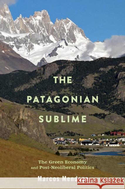 The Patagonian Sublime: The Green Economy and Post-Neoliberal Politics Marcos Alexander Mendoza 9780813596754