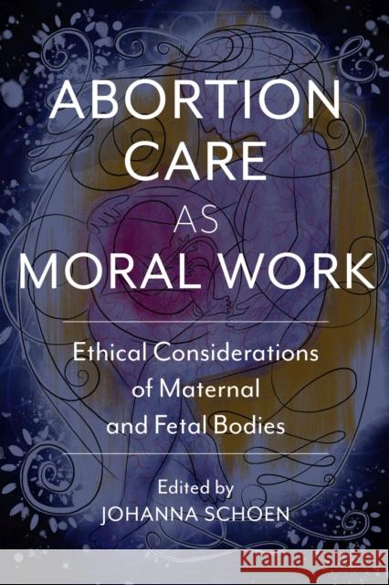 Abortion Care as Moral Work: Ethical Considerations of Maternal and Fetal Bodies Johanna Schoen Curtis Boyd Glenna Boyd 9780813597263