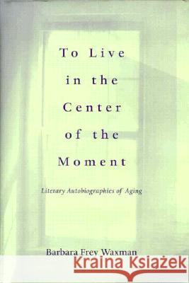 To Live in the Center of the Moment: Literary Autobiographies of Aging Barbara Frey Waxman 9780813917573 University of Virginia Press