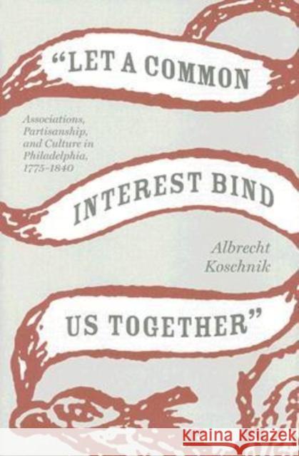 Let a Common Interest Bind Us Together: Associations, Partisanship, and Culture in Philadelphia, 1775-1840 Koschnik, Albrecht 9780813926483 University of Virginia Press