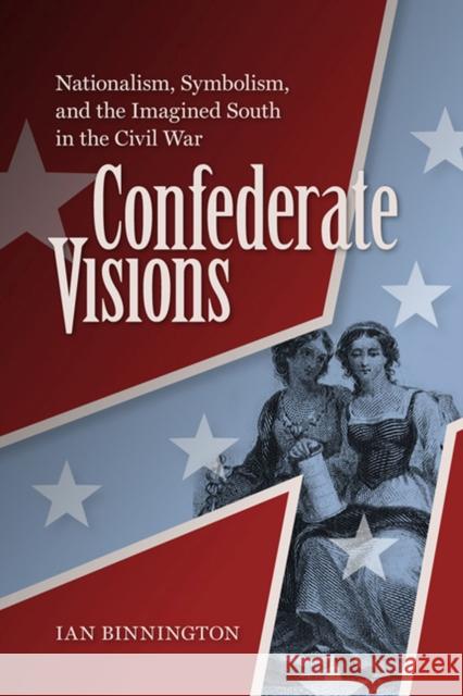 Confederate Visions: Nationalism, Symbolism, and the Imagined South in the Civil War Binnington, Ian 9780813935003 University of Virginia Press