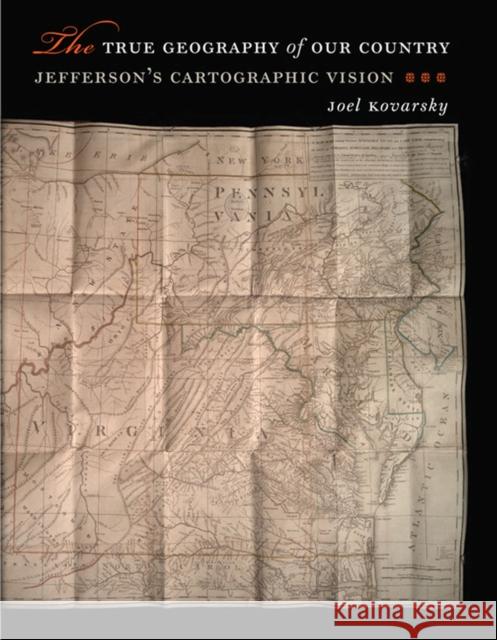 The True Geography of Our Country: Jefferson's Cartographic Vision Joel S. Kovarsky 9780813935584 University of Virginia Press