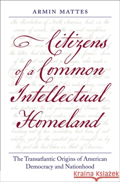 Citizens of a Common Intellectual Homeland: The Transatlantic Origins of American Democracy and Nationhood Armin Mattes 9780813938042