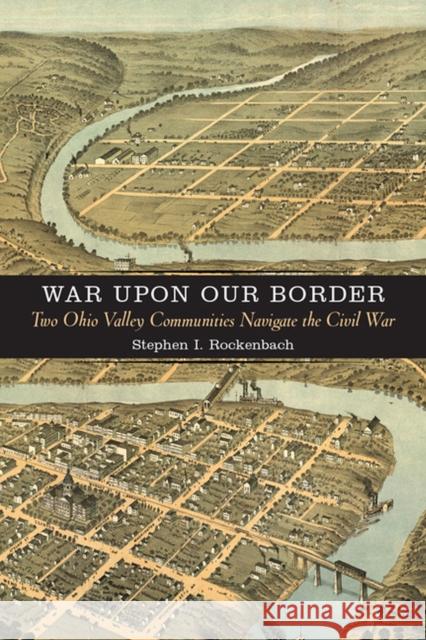 War Upon Our Border: Two Ohio Valley Communities Navigate the Civil War Stephen I. Rockenbach 9780813939186 University of Virginia Press