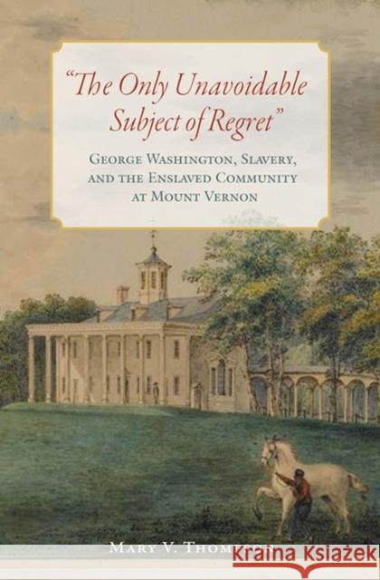 The Only Unavoidable Subject of Regret: George Washington, Slavery, and the Enslaved Community at Mount Vernon Thompson, Mary V. 9780813941844 University of Virginia Press