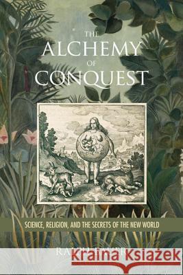 The Alchemy of Conquest: Science, Religion, and the Secrets of the New World Ralph Bauer Anna Brickhouse 9780813942568 University of Virginia Press