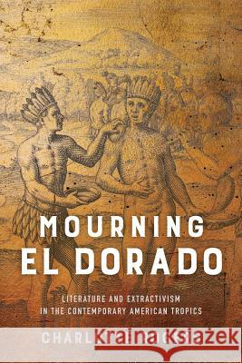 Mourning El Dorado: Literature and Extractivism in the Contemporary American Tropics Charlotte Rogers 9780813942667 University of Virginia Press