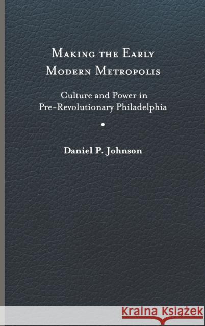 Making the Early Modern Metropolis: Culture and Power in Pre-Revolutionary Philadelphia Daniel P. Johnson 9780813945408 University of Virginia Press