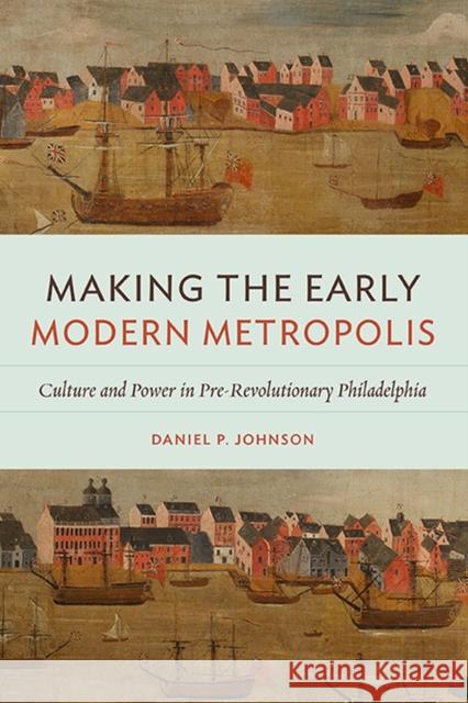 Making the Early Modern Metropolis: Culture and Power in Pre-Revolutionary Philadelphia Daniel P. Johnson 9780813945415 University of Virginia Press