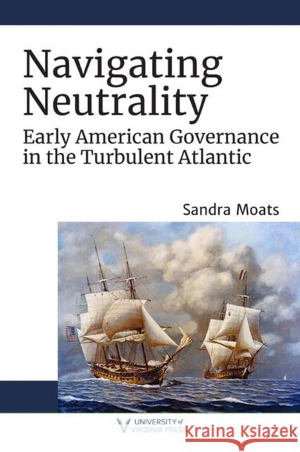 Navigating Neutrality: Early American Governance in the Turbulent Atlantic Sandra A. Moats 9780813946443 University of Virginia Press